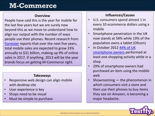 M-Commerce
                     Overview                                                        Influences/Causes
People have said this is the year for mobile for                       •     U.S. consumers spend almost 1 in
the last few years but we are surely now                                     every 10 ecommerce dollars using a
beyond this as we move to understand how to                                  mobile
align our output with the number of ways                               •     Smartphone penetration in the UK
people use their phones. Recent research from                                now stands at 58% while 19% of the
Forrester reports that over the next five years,                             population owns a tablet (Ofcom)
total mobile sales are expected to grow 33%                            •     In October 2012 44% of UK
annually to $31 billion, making up 9% of online                              smartphone owners performed at
sales in 2017. If anything, 2013 will be the year                            least one shopping activity while in a
brands focus on getting M-Commerce right.                                    shop
                                                                       •     29% of smartphone owners had
                                                                             purchased an item using the mobile
                    Takeaways                                                web
•   Responsive web design can align mobile                             •     Showrooming — the phenomenon in
    with desktop site                                                        which consumers visit a store and
•   User experience is key                                                   then use their phones to buy items
•   Shops need to be visual                                                  they see on Amazon, is becoming a
•   Must be simple to purchase                                               major headache.


                                    COPYRIGHT TESTIFY DIGITAL LTD. ALL RIGHTS RESERVED
 
