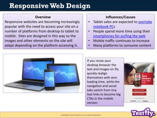 Responsive Web Design
                   Overview                                                       Influences/Causes
Responsive websites are becoming increasingly                       •     Tablet sales are expected to overtake
popular with the need to access your site on a                            notebook PCs
number of platforms from desktop to tablet to                       •     People spend more time using their
mobile. Sites are designed in this way so the                             smartphones for surfing the web
images and other elements on the site will                          •     Mobile traffic continues to increase
adapt depending on the platform accessing it.                       •     Many platforms to consume content


                                                                  If you resize your
                                                                  desktop browser the
                                                                  text and images on Illy
                                                                  quickly realign
                                                                  themselves with zero
                                                                  loading time, while the
                                                                  navigation and social
                                                                  tabs switch from tiny
                                                                  text links to become big
                                                                  CTAs in the mobile
                                                                  version.


                                  COPYRIGHT TESTIFY DIGITAL LTD. ALL RIGHTS RESERVED
 
