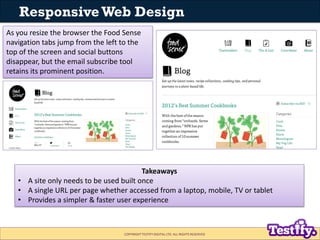 Responsive Web Design
As you resize the browser the Food Sense
navigation tabs jump from the left to the
top of the screen and social buttons
disappear, but the email subscribe tool
retains its prominent position.




                                         Takeaways
   • A site only needs to be used built once
   • A single URL per page whether accessed from a laptop, mobile, TV or tablet
   • Provides a simpler & faster user experience



                                   COPYRIGHT TESTIFY DIGITAL LTD. ALL RIGHTS RESERVED
 
