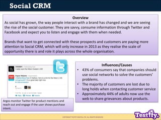 Social CRM
                                            Overview
 As social has grown, the way people interact with a brand has changed and we are seeing
 the rise of the social customer. They are savvy, consume information through Twitter and
 Facebook and expect you to listen and engage with them when needed.

 Brands that want to get connected with these prospects and customers are paying more
 attention to Social CRM, which will only increase in 2013 as they realise the scale of
 opportunity there is and role it plays across the whole organisation.


                                                                            Influences/Causes
                                                              • 43% of consumers say that companies should
                                                                use social networks to solve the customers’
                                                                problems.
                                                              • The majority of customers are lost due to
                                                                long holds when contacting customer service
                                                              • Approximately 44% of adults now use the
Argos monitor Twitter for product mentions and
                                                                web to share grievances about products.
reach out and engage if the user shows purchase
intent.

                                             COPYRIGHT TESTIFY DIGITAL LTD. ALL RIGHTS RESERVED
 