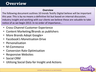 Overview
                                        Overview
The following document outlines 10 trends Testify Digital believe will be important
this year. This is by no means a definitive list but based on internal discussion,
industry insight and working with our clients we believe these are valuable to take
notice of as we begin 2013. In no order of importance…
•   Cross Channel Customer Experience
•   Content Marketing/Brands as publishers
•   More Brands Adopt Google+
•   Facebook’s Monetisation Drive
•   Personalisation
•   M-Commerce
•   Conversion Rate Optimisation
•   Responsive Websites
•   Social CRM
•   Utilising Social Data for Insight and Actions

                                COPYRIGHT TESTIFY DIGITAL LTD. ALL RIGHTS RESERVED
 