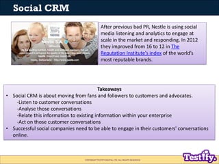 Social CRM
                                                After previous bad PR, Nestle is using social
                                                media listening and analytics to engage at
                                                scale in the market and responding. In 2012
                                                they improved from 16 to 12 in The
                                                Reputation Institute’s index of the world’s
                                                most reputable brands.




                                          Takeaways
• Social CRM is about moving from fans and followers to customers and advocates.
    -Listen to customer conversations
    -Analyse those conversations
    -Relate this information to existing information within your enterprise
    -Act on those customer conversations
• Successful social companies need to be able to engage in their customers' conversations
  online.



                                  COPYRIGHT TESTIFY DIGITAL LTD. ALL RIGHTS RESERVED
 