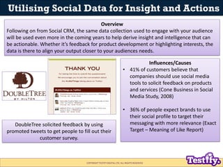Utilising Social Data for Insight and Actions
                                            Overview
Following on from Social CRM, the same data collection used to engage with your audience
will be used even more in the coming years to help derive insight and intelligence that can
be actionable. Whether it’s feedback for product development or highlighting interests, the
data is there to align your output closer to your audiences needs.

                                                                              Influences/Causes
                                                                   • 41% of customers believe that
                                                                     companies should use social media
                                                                     tools to solicit feedback on products
                                                                     and services (Cone Business in Social
                                                                     Media Study, 2008)

                                                                   • 36% of people expect brands to use
                                                                     their social profile to target their
   DoubleTree solicited feedback by using                            messaging with more relevance (Exact
promoted tweets to get people to fill out their                      Target – Meaning of Like Report)
             customer survey.



                                   COPYRIGHT TESTIFY DIGITAL LTD. ALL RIGHTS RESERVED
 