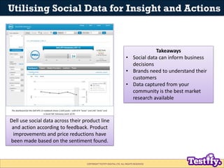 Utilising Social Data for Insight and Actions



                                                                                  Takeaways
                                                                     • Social data can inform business
                                                                       decisions
                                                                     • Brands need to understand their
                                                                       customers
                                                                     • Data captured from your
                                                                       community is the best market
                                                                       research available



Dell use social data across their product line
 and action according to feedback. Product
  improvements and price reductions have
been made based on the sentiment found.


                                   COPYRIGHT TESTIFY DIGITAL LTD. ALL RIGHTS RESERVED
 