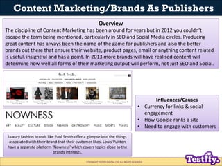 Content Marketing/Brands As Publishers
                                                         Overview
The discipline of Content Marketing has been around for years but in 2012 you couldn’t
escape the term being mentioned, particularly in SEO and Social Media circles. Producing
great content has always been the name of the game for publishers and also the better
brands out there that ensure their website, product pages, email or anything content related
is useful, insightful and has a point. In 2013 more brands will have realised content will
determine how well all forms of their marketing output will perform, not just SEO and Social.




                                                                                                  Influences/Causes
                                                                                           • Currency for links & social
                                                                                             engagement
                                                                                           • How Google ranks a site
                                                                                           • Need to engage with customers
 Luxury fashion brands like Paul Smith offer a glimpse into the things
  associated with their brand that their customer likes. Louis Vuitton
 have a separate platform ‘Nowness’ which covers topics close to the
                           brands interests.

                                              COPYRIGHT TESTIFY DIGITAL LTD. ALL RIGHTS RESERVED
 