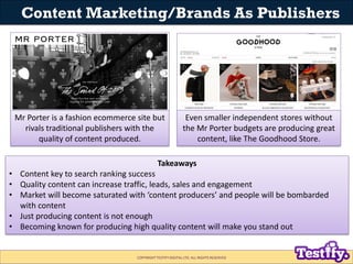 Content Marketing/Brands As Publishers




 Mr Porter is a fashion ecommerce site but                  Even smaller independent stores without
   rivals traditional publishers with the                  the Mr Porter budgets are producing great
       quality of content produced.                            content, like The Goodhood Store.

                                             Takeaways
• Content key to search ranking success
• Quality content can increase traffic, leads, sales and engagement
• Market will become saturated with ‘content producers’ and people will be bombarded
  with content
• Just producing content is not enough
• Becoming known for producing high quality content will make you stand out


                                  COPYRIGHT TESTIFY DIGITAL LTD. ALL RIGHTS RESERVED
 