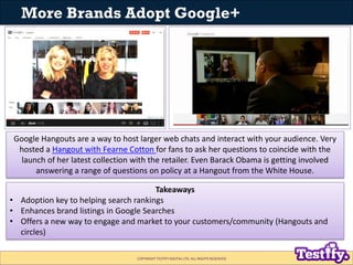 More Brands Adopt Google+




 Google Hangouts are a way to host larger web chats and interact with your audience. Very
  hosted a Hangout with Fearne Cotton for fans to ask her questions to coincide with the
  launch of her latest collection with the retailer. Even Barack Obama is getting involved
      answering a range of questions on policy at a Hangout from the White House.

                                       Takeaways
• Adoption key to helping search rankings
• Enhances brand listings in Google Searches
• Offers a new way to engage and market to your customers/community (Hangouts and
  circles)

                                   COPYRIGHT TESTIFY DIGITAL LTD. ALL RIGHTS RESERVED
 