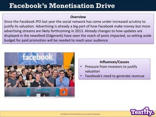 Facebook’s Monetisation Drive
                                              Overview
Since the Facebook IPO last year the social network has come under increased scrutiny to
justify its valuation. Advertising is already a big part of how Facebook make money but more
advertising streams are likely forthcoming in 2013. Already changes to how updates are
displayed in the newsfeed (Edgerank) have seen the reach of posts impacted, so setting aside
budget for paid promotion will be needed to reach your audience.




                                                                      Influences/Causes
                                                           • Pressure from investors to justify
                                                             valuation
                                                           • Facebook’s need to generate revenue




                                   COPYRIGHT TESTIFY DIGITAL LTD. ALL RIGHTS RESERVED
 
