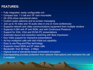 FEATURES:   Fully integrated, easily configurable unit  Compact size: 1 U tall and 19" rack mountable  24 LEDs show operational status  Custom audio welcome and on-screen messaging  Join up to 16 video and 16 audio sites in one or more conferences  Supports network and video communications equipment from multiple vendors  Supports H.264 with IP and ISDN, and with Continuous Presence  Support for XGA, VGA and SVGA PC presentations  Automatic layout and resolution switching with Best Impression  Duo Video support for interactive presentations  Ad hoc multipoint calls with dial in/dial out capability  Easy to use Plug-and-Play technology  Supports mixed ISDN and IP video calls  Bandwidth: from 56 kbps - 2 Mbps  Highest level of standards-based embedded encryption  Downspeeding provides protection from network interruptions and maintains the call in progress  