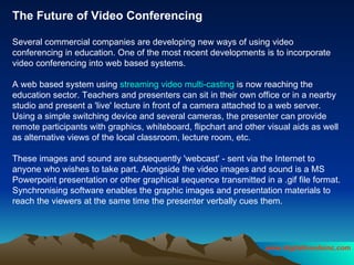 The Future of Video Conferencing Several commercial companies are developing new ways of using video conferencing in education. One of the most recent developments is to incorporate video conferencing into web based systems.  A web based system using  streaming video multi-casting  is now reaching the education sector. Teachers and presenters can sit in their own office or in a nearby studio and present a 'live' lecture in front of a camera attached to a web server. Using a simple switching device and several cameras, the presenter can provide remote participants with graphics, whiteboard, flipchart and other visual aids as well as alternative views of the local classroom, lecture room, etc.  These images and sound are subsequently 'webcast' - sent via the Internet to anyone who wishes to take part. Alongside the video images and sound is a MS Powerpoint presentation or other graphical sequence transmitted in a .gif file format. Synchronising software enables the graphic images and presentation materials to reach the viewers at the same time the presenter verbally cues them.  