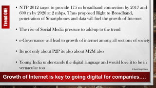 Growth of Internet is key to going digital for companies….
• NTP 2012 target to provide 175 m broadband connection by 2017 and
600 m by 2020 at 2 mbps. Thus proposed Right to Broadband,
penetration of Smartphones and data will fuel the growth of Internet
• The rise of Social Media pressure to add-up to the trend
• e-Governance will lead to growth of internet among all sections of society
• Its not only about P2P its also about M2M also
• Young India understands the digital language and would love it to be in
vernacular too © Sunil Singh Rana
TrendONE
 