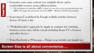 Screen Size is all about convenience….
• Customer want same content over multiple device and is
comfortable to move across different forms
• "The definition of a subscriber ARPU is dead, it is now the screen size that determines the
ARPU. The larger the screen, the more the ARPU“ - Reliance CEO Gurdeep Singh.
• Generation C as defined by Google in India switches between
devices 27 times a day
• “Walled-Garden” approach by Apple to continue but switching
between screen sizes will be crucial including Smart TV’s, Camera
and other devices
• From Facebook to Whatsapp….Things to go mobile and simple too
© Sunil Singh Rana
TrendTWO
 