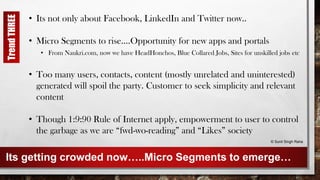 Its getting crowded now…..Micro Segments to emerge…
• Its not only about Facebook, LinkedIn and Twitter now..
• Micro Segments to rise….Opportunity for new apps and portals
• From Naukri.com, now we have HeadHonchos, Blue Collared Jobs, Sites for unskilled jobs etc
• Too many users, contacts, content (mostly unrelated and uninterested)
generated will spoil the party. Customer to seek simplicity and relevant
content
• Though 1:9:90 Rule of Internet apply, empowerment to user to control
the garbage as we are “fwd-wo-reading” and “Likes” society
© Sunil Singh Rana
TrendTHREE
 