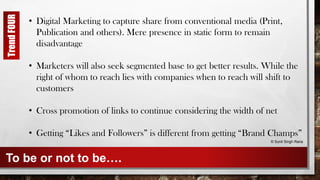 To be or not to be….
• Digital Marketing to capture share from conventional media (Print,
Publication and others). Mere presence in static form to remain
disadvantage
• Marketers will also seek segmented base to get better results. While the
right of whom to reach lies with companies when to reach will shift to
customers
• Cross promotion of links to continue considering the width of net
• Getting “Likes and Followers” is different from getting “Brand Champs”
© Sunil Singh Rana
TrendFOUR
 