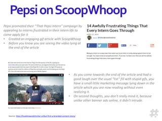 Pepsi promoted their “That Pepsi Intern” campaign by
appealing to interns frustrated in their intern life to
come apply for it
• Created an engaging gif article with ScoopWhoop
• Before you know you are seeing the video lying at
the end of the article
• As you come towards the end of the article and had a
good laugh over the usual “list” fill with stupid gifs, you
have a small little marketing message lying down in the
article which you are now reading without even
realizing it.
• On second thoughts, you don't really mind it, because
unlike other banner ads online, it didn't intrude.
Source: http://hooklineandclincher.in/but-first-a-branded-content-story/
PepsionScoopWhoop
 