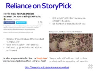 RelianceonStoryPick
• Got people’s attention by using an
attractive headline
• No mention of brand name in title
• Reliance then introduced their product
“Simply Save”
• Gave advantages of their product
• Followed by general tips and advices
on interest
To conclude, shifted focus back to their
product, with an appealing call to action
http://www.storypick.com/grow-your-saving/
 