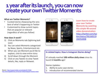 1yearafteritslaunch,youcannow
createyourownTwitterMoments
Source: https://support.twitter.com/articles/20174546
http://www.digitaltrends.com/social-media/instagram-stories-views/
What are Twitter Moments?
• Curated stories showcasing the very
best of what’s happening on Twitter
• Customized to show current topics
that are popular or relevant
(regardless of who you follow)
How does it work?
1) Click on Moments tab (lightning bolt
icon)
2) You can select Moments categorized
by News, Sports, Entertainment etc.
3) When you see Moment you’d like to
explore, click to view entire story
4) Scroll down through the Moment
5) Click on any Tweets to view Tweet
details, like, reply or Retweet.
In related topics: How is Instagram Stories doing?
It’s already reached 100 million daily views since its
launch 2 months ago!
Stories Updates:
1. Ability to auto-save stories
2. Introduction of recommended stories
Learn how to create
your own Twitter
Moments by watching
this simple 40-second
video demonstration:
https://twitter.com/twi
tter/status/781160119
358763008
 