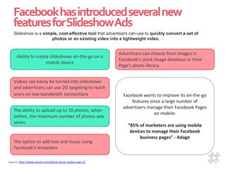 Facebookhasintroducedseveralnew
featuresforSlideshowAds
Source: http://www.ovrdrv.com/latest-social-media-news-2/
Ability to create slideshows on-the-go on a
mobile device
The option to add text and music using
Facebook’s templates
Facebook wants to improve its on-the-go
features since a large number of
advertisers manage their Facebook Pages
on mobile:
“85% of marketers are using mobile
devices to manage their Facebook
business pages” - Adage
Slideshow is a simple, cost-effective tool that advertisers can use to quickly convert a set of
photos or an existing video into a lightweight video.
Videos can easily be turned into slideshows
and advertisers can use 2G targeting to reach
users on low-bandwidth connections.
The ability to upload up to 10 photos, when
before, the maximum number of photos was
seven.
Advertisers can choose from images in
Facebook’s stock image database or their
Page’s photo library.
 
