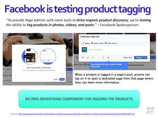 Facebookistestingproducttagging
“To provide Page admins with more tools to drive organic product discovery, we’re testing
the ability to tag products in photos, videos, and posts.” – Facebook Spokesperson
Source: http://www.businessinsider.in/Facebook-is-letting-businesses-tag-their-products-in-photos-and-videos/articleshow/54617329.cms
When a product is tagged in a page's post, anyone can
tap on it to open a dedicated page from that page where
they can learn more information.
NO PAID ADVERTISING COMPONENT FOR TAGGING THE PRODUCTS
 