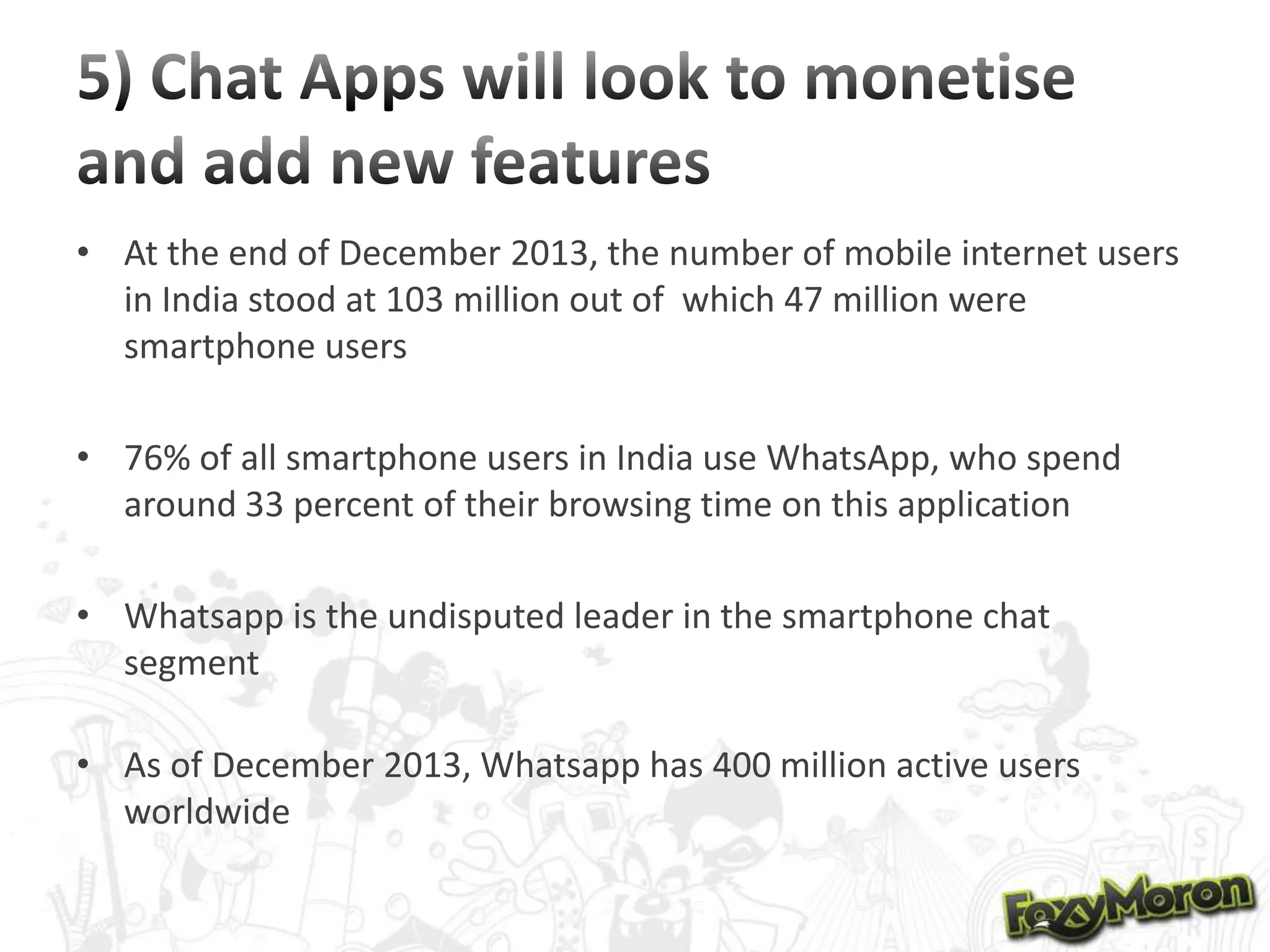 • At the end of December 2013, the number of mobile internet users
in India stood at 103 million out of which 47 million were
smartphone users
• 76% of all smartphone users in India use WhatsApp, who spend
around 33 percent of their browsing time on this application
• Whatsapp is the undisputed leader in the smartphone chat
segment

• As of December 2013, Whatsapp has 400 million active users
worldwide

 