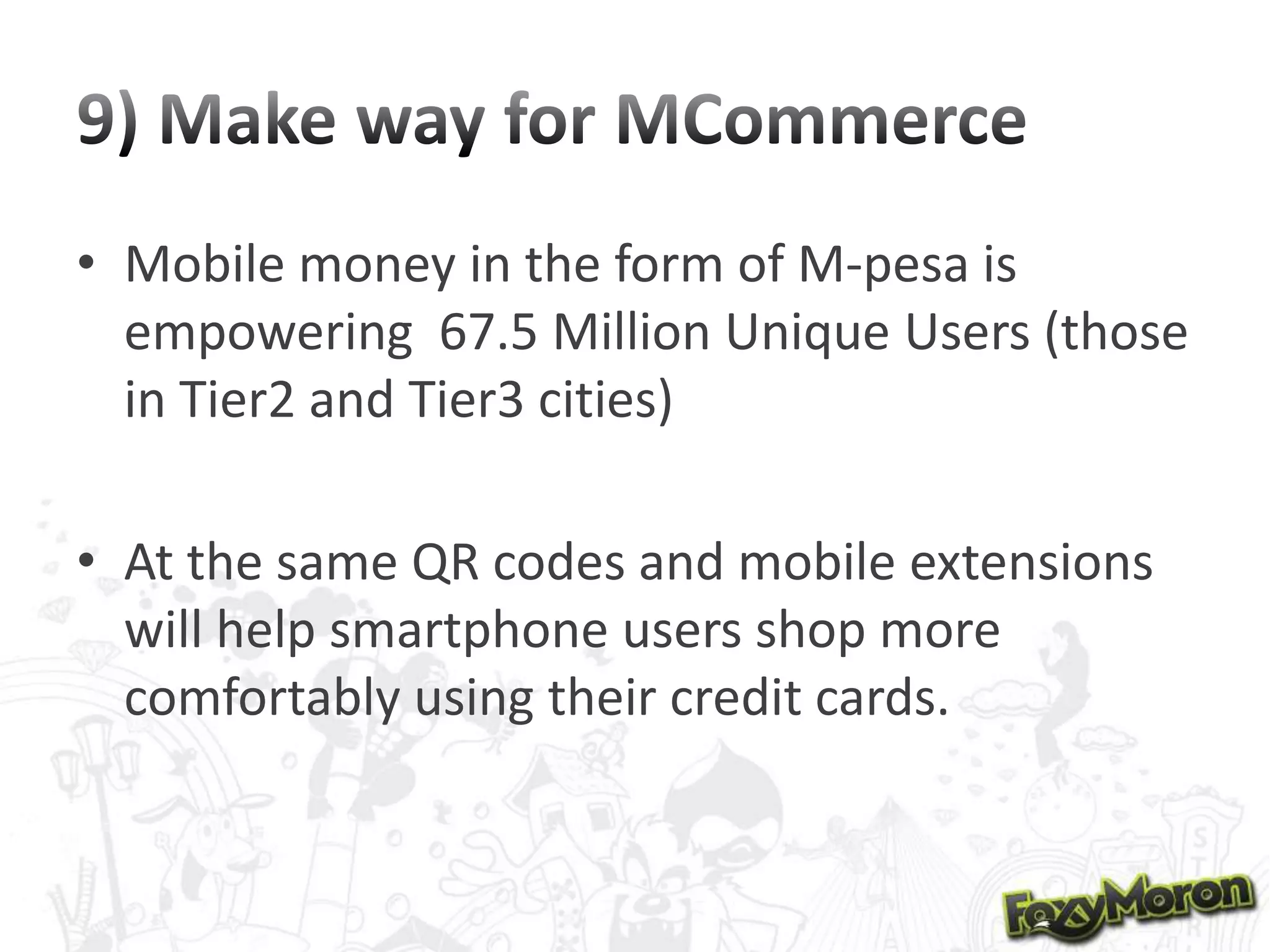 • Mobile money in the form of M-pesa is
empowering 67.5 Million Unique Users (those
in Tier2 and Tier3 cities)

• At the same QR codes and mobile extensions
will help smartphone users shop more
comfortably using their credit cards.

 