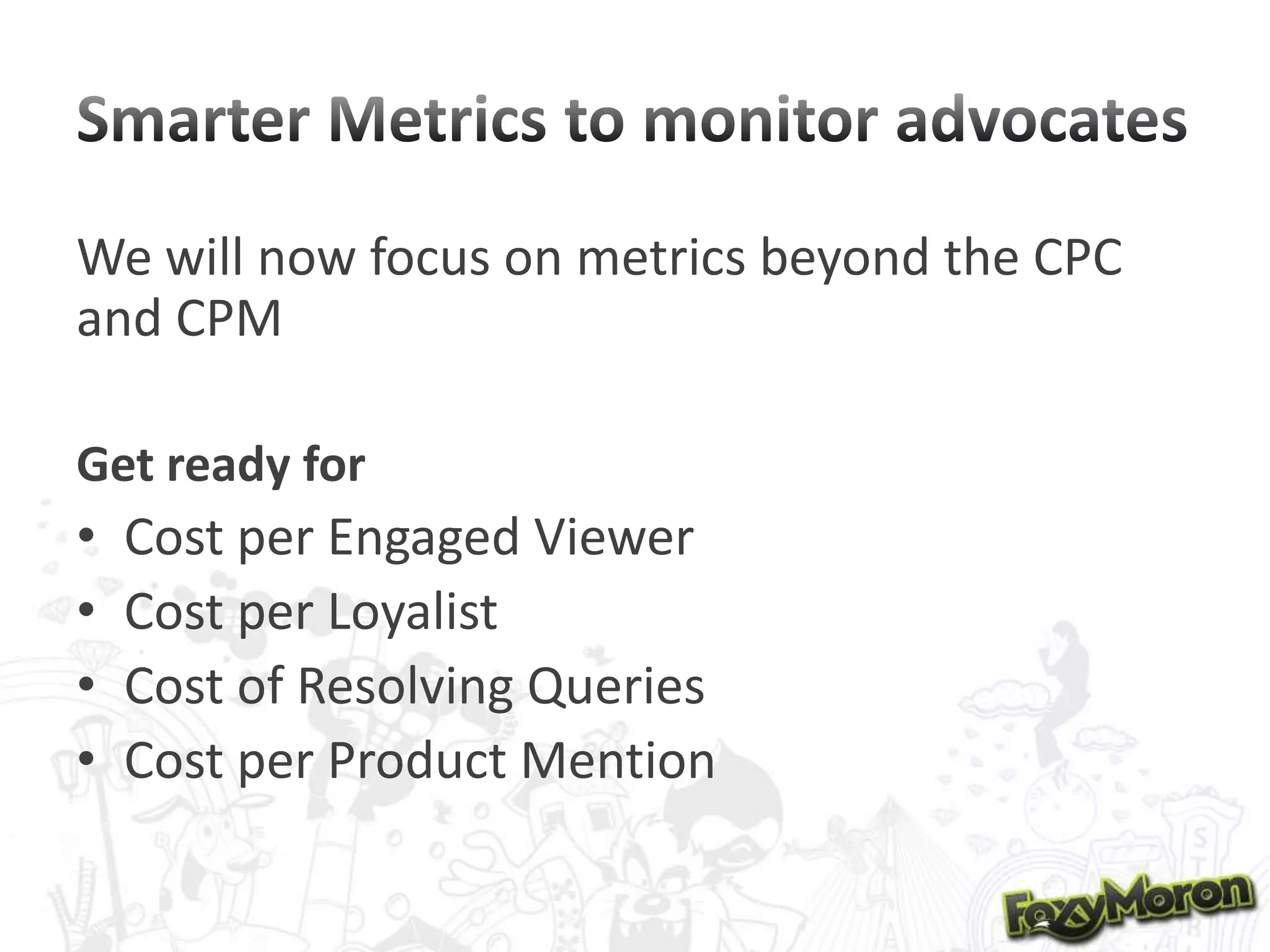 We will now focus on metrics beyond the CPC
and CPM
Get ready for

•
•
•
•

Cost per Engaged Viewer
Cost per Loyalist
Cost of Resolving Queries
Cost per Product Mention

 
