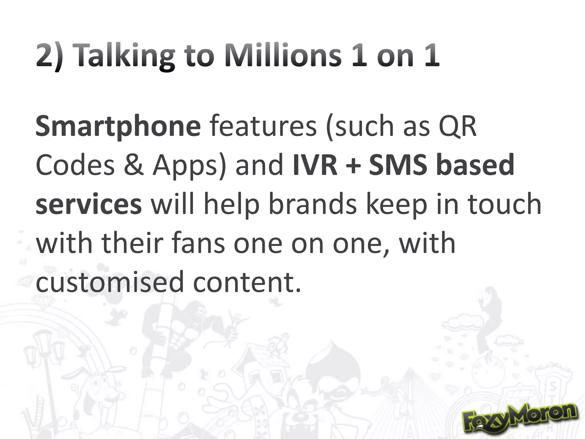Smartphone features (such as QR
Codes & Apps) and IVR + SMS based
services will help brands keep in touch
with their fans one on one, with
customised content.

 