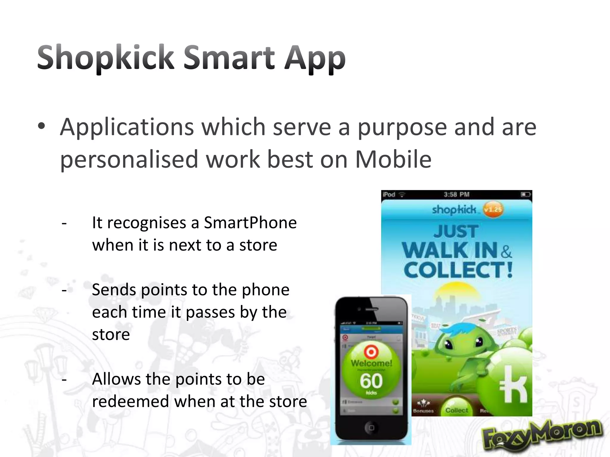 • Applications which serve a purpose and are
personalised work best on Mobile
-

It recognises a SmartPhone
when it is next to a store

-

Sends points to the phone
each time it passes by the
store

-

Allows the points to be
redeemed when at the store

 