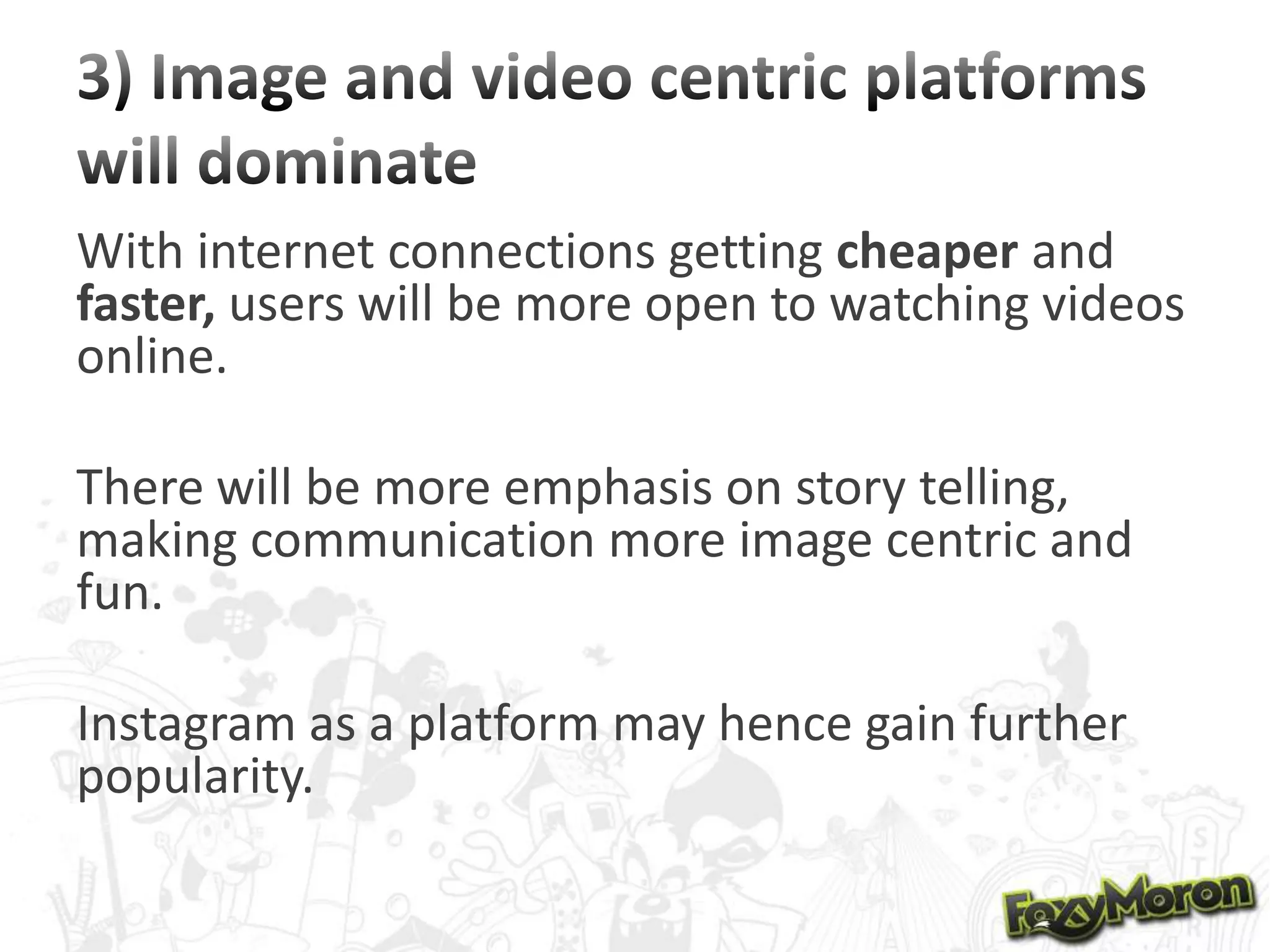 With internet connections getting cheaper and
faster, users will be more open to watching videos
online.
There will be more emphasis on story telling,
making communication more image centric and
fun.
Instagram as a platform may hence gain further
popularity.

 
