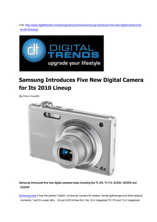 Link: http://www.digitaltrends.com/photography/cameras/samsung-introduces-five-new-digital-camera-for-its-2010-lineup/ Samsung Introduces Five New Digital Camera for Its 2010 Lineup By Dena Cassella Samsung introduced five new digital cameras today including the TL105, TL110, SL630, HZ35W and HZ30W. Samsung says it has the perfect “stylish, on-the-go camera for parties, family gatherings and other special moments,” and it’s super slim.  At just 0.65 inches thin, the 14.2 megapixel TL110 and 12.2 megapixel TL105 are each equipped with a 2.7-inch LCD and feature a 5x optical zoom and a 4x optical zoom respectively. Samsung’s new models feature an improved 27mm wide-angle lens for TL110 and 27.5mm wide-angle lens for TL105. Samsung says the TL110 has a versatile 5x optical zoom, which is paired with Dual Image Stabilization (IS) to help reduce image blur, while the TL105 offers an expanded 4x optical zoom and features Digital Image Stabilization. Both cameras support high-definition video recording and have the ability to record video at a resolution of 720p / 30fps, using H.264 compression. These two new, super-slim cameras will be available this February. The TL110 comes in cool metallic colors options of blue, orange, silver and a tradition (yet still shiny) black. The TL105 comes in standard black or silver. Samsung also extended its popular SL-Series of digital cameras today with the new SL630.  This 12.2 megapixel point-and-shoot offers unprecedented value for the casual shooter with a versatile 28mm wide-angle, 5x optical zoom lens, Dual Image Stabilization, and Samsung’s full range of smart features packed in a slim, compact frame. Samsung claims the SL630 offers an exceptional 28mm wide-angle Samsung lens which provides users with a 5x optical zoom (28mm-140mm / 35mm equivalent), allowing the ability to capture more of a desired scene from farther away. Samsung SL630 also offers standard definition video recording at a resolution of 640×480 and recording at 30 frames-per-second, so you can switch from taking 12.2 megapixel digital stills to recording movies. Last, but certainly not least, of Samsung’s new digital camera lineup is the addition of two new models to its HZ-Series of high zoom, point-and-shoot digital cameras. The 12-megapixel HZ35W and HZ30W offer the same wide-angle 24mm Schneider lenses as their predecessors, but extend the telephoto capability of the range from a 10x optical zoom to an impressive 15x optical zoom. Samsung says the HZ35W comes equipped with a super clear and sharp 3.0” AMOLED display and built-in GPS technology for the automatic geo-tagging of images from anywhere in the world. The HZ35W and the HZ30W both support the ability to record video at a resolution of 720p / 30fps.  And Samsung says the two cameras also incorporate H.264 compression and offer HDMI connectivity, allowing the cameras to be connected directly to an HDTV without the need for a cradle. These two cameras will be available in March of this year. 