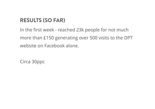 In the ﬁrst week - reached 23k people for not much
more than £150 generating over 500 visits to the DPT
website on Facebook alone.
Circa 30ppc
RESULTS (SO FAR)
 