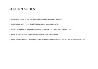 ACTION SLIDES
• DEFINE IN YOUR STRATEGY YOUR REQUIREMENTS PER CHANNEL
• REMEMBER NOT EVERY PLATFORM WILL BE RIGHT FOR YOU
• VIDEO IN PARTICULAR CONTINUES TO DOMINATE (82% OF INTERNET BY 2021)
• CREATE PAID SOCIAL CAMPAIGNS - TEST & EVALUATE THEM
• COULD INFLUENCERS BE IMPORTANT? START RESEARCHING - LOOK TO MICRO-INFLUENCERS
 