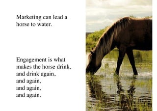 Marketing can lead a
horse to water.
Engagement is what
makes the horse drink,
and drink again,
and again,
and again,
and again.
 