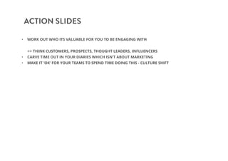 ACTION SLIDES
• WORK OUT WHO ITS VALUABLE FOR YOU TO BE ENGAGING WITH
>> THINK CUSTOMERS, PROSPECTS, THOUGHT LEADERS, INFLUENCERS
• CARVE TIME OUT IN YOUR DIARIES WHICH ISN’T ABOUT MARKETING
• MAKE IT ‘OK’ FOR YOUR TEAMS TO SPEND TIME DOING THIS - CULTURE SHIFT
 