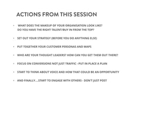 ACTIONS FROM THIS SESSION
• WHAT DOES THE MAKEUP OF YOUR ORGANISATION LOOK LIKE?
DO YOU HAVE THE RIGHT TALENT/BUY IN FROM THE TOP?
• SET OUT YOUR STRATEGY (BEFORE YOU DO ANYTHING ELSE)
• PUT TOGETHER YOUR CUSTOMER PERSONAS AND MAPS
• WHO ARE YOUR THOUGHT LEADERS? HOW CAN YOU GET THEM OUT THERE?
• FOCUS ON CONVERSIONS NOT JUST TRAFFIC - PUT IN PLACE A PLAN
• START TO THINK ABOUT VOICE AND HOW THAT COULD BE AN OPPORTUNITY
• AND FINALLY….START TO ENGAGE WITH OTHERS - DON’T JUST POST
 