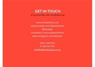 GET IN TOUCH
If you need help, don’t be afraid to ask
www.iambanksy.co.uk
www.youtube.com/alastairbanks
@banksy6
uk.linkedin.com/in/alastairbanks
www.instagram.com/banksy6
Optix Solutions
01392 667766
info@optixsolutions.co.uk
 