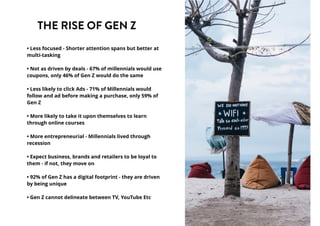 THE RISE OF GEN Z
• Less focused - Shorter attention spans but better at
multi-tasking
• Not as driven by deals - 67% of millennials would use
coupons, only 46% of Gen Z would do the same
• Less likely to click Ads - 71% of Millennials would
follow and ad before making a purchase, only 59% of
Gen Z
• More likely to take it upon themselves to learn
through online courses
• More entrepreneurial - Millennials lived through
recession
• Expect business, brands and retailers to be loyal to
them - if not, they move on
• 92% of Gen Z has a digital footprint - they are driven
by being unique
• Gen Z cannot delineate between TV, YouTube Etc
 