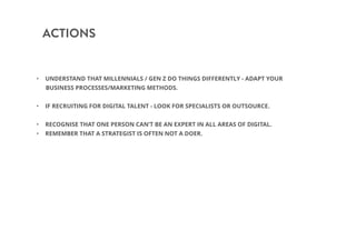 ACTIONS
• UNDERSTAND THAT MILLENNIALS / GEN Z DO THINGS DIFFERENTLY - ADAPT YOUR
BUSINESS PROCESSES/MARKETING METHODS.
• IF RECRUITING FOR DIGITAL TALENT - LOOK FOR SPECIALISTS OR OUTSOURCE.
• RECOGNISE THAT ONE PERSON CAN’T BE AN EXPERT IN ALL AREAS OF DIGITAL.
• REMEMBER THAT A STRATEGIST IS OFTEN NOT A DOER.
 