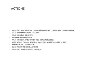 ACTIONS
• WORK OUT WHICH DIGITAL TRENDS ARE IMPORTANT TO YOU AND YOUR AUDIENCE
• START BY CREATING YOUR STRATEGY
• WHAT ARE YOUR OBJECTIVES
• WHO ARE YOUR AUDIENCE
• WHAT ARE YOUR KPIS (HOW DO YOU MEASURE SUCCESS)
• AUDIT WHERE YOU ARE NOW AND WORK OUT WHERE YOU NEED TO GET
• ANALYSE YOUR COMPETITION
• BUILD A PLAN TO CLOSE ANY GAPS
• WORK OUT WHAT RESOURCE YOU NEED
 