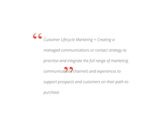 Customer Lifecycle Marketing = Creating a
managed communications or contact strategy to
prioritise and integrate the full range of marketing
communications channels and experiences to
support prospects and customers on their path-to-
purchase
“
”
 
