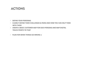 ACTIONS
• DEFINE YOUR PERSONAS
• CLEARLY DEFINE THEIR CHALLENGES & PAINS AND HOW YOU CAN HELP THEM
WITH THESE
• CREATE A BASIC CUSTOMER MAP FOR EACH PERSONA AND MAP DIGITAL
TOUCH POINTS TO THAT
• PLAN FOR WHEN THINGS GO WRONG :)
 