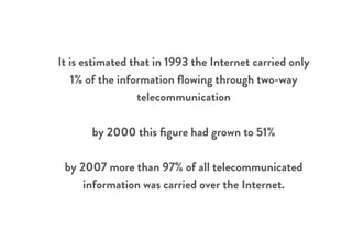 It is estimated that in 1993 the Internet carried only
1% of the information ﬂowing through two-way
telecommunication
by 2000 this ﬁgure had grown to 51%
by 2007 more than 97% of all telecommunicated
information was carried over the Internet.
 