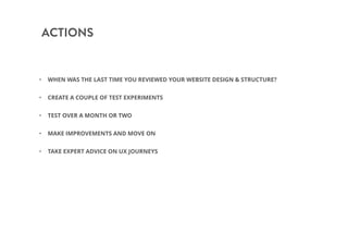 ACTIONS
• WHEN WAS THE LAST TIME YOU REVIEWED YOUR WEBSITE DESIGN & STRUCTURE?
• CREATE A COUPLE OF TEST EXPERIMENTS
• TEST OVER A MONTH OR TWO
• MAKE IMPROVEMENTS AND MOVE ON
• TAKE EXPERT ADVICE ON UX JOURNEYS
 