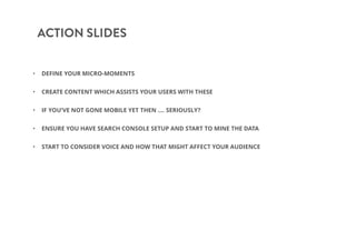 ACTION SLIDES
• DEFINE YOUR MICRO-MOMENTS
• CREATE CONTENT WHICH ASSISTS YOUR USERS WITH THESE
• IF YOU’VE NOT GONE MOBILE YET THEN …. SERIOUSLY?
• ENSURE YOU HAVE SEARCH CONSOLE SETUP AND START TO MINE THE DATA
• START TO CONSIDER VOICE AND HOW THAT MIGHT AFFECT YOUR AUDIENCE
 
