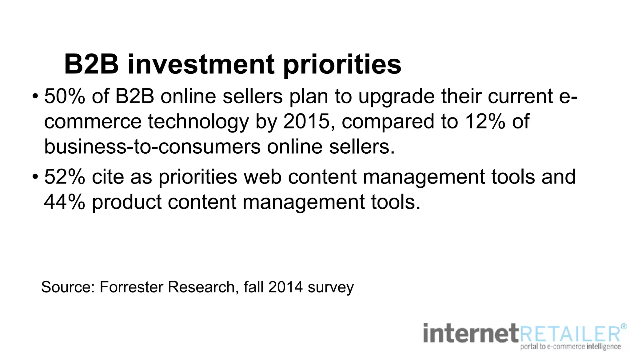 B2B investment priorities
• 50% of B2B online sellers plan to upgrade their current e-
commerce technology by 2015, compared to 12% of
business-to-consumers online sellers.
• 52% cite as priorities web content management tools and
44% product content management tools.
Source: Forrester Research, fall 2014 survey
 