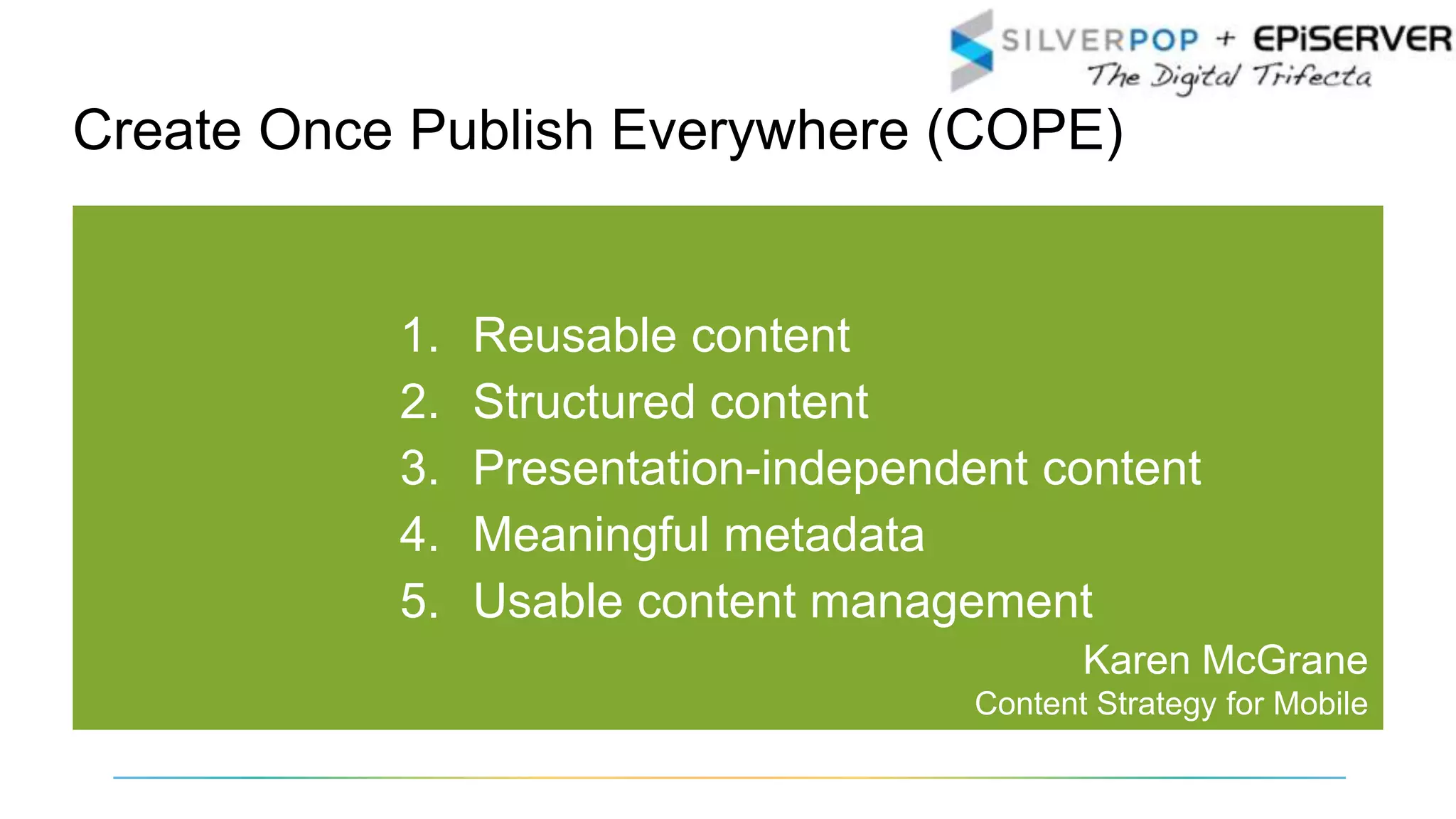 1. Reusable content
2. Structured content
3. Presentation-independent content
4. Meaningful metadata
5. Usable content management
Karen McGrane
Content Strategy for Mobile
Create Once Publish Everywhere (COPE)
 