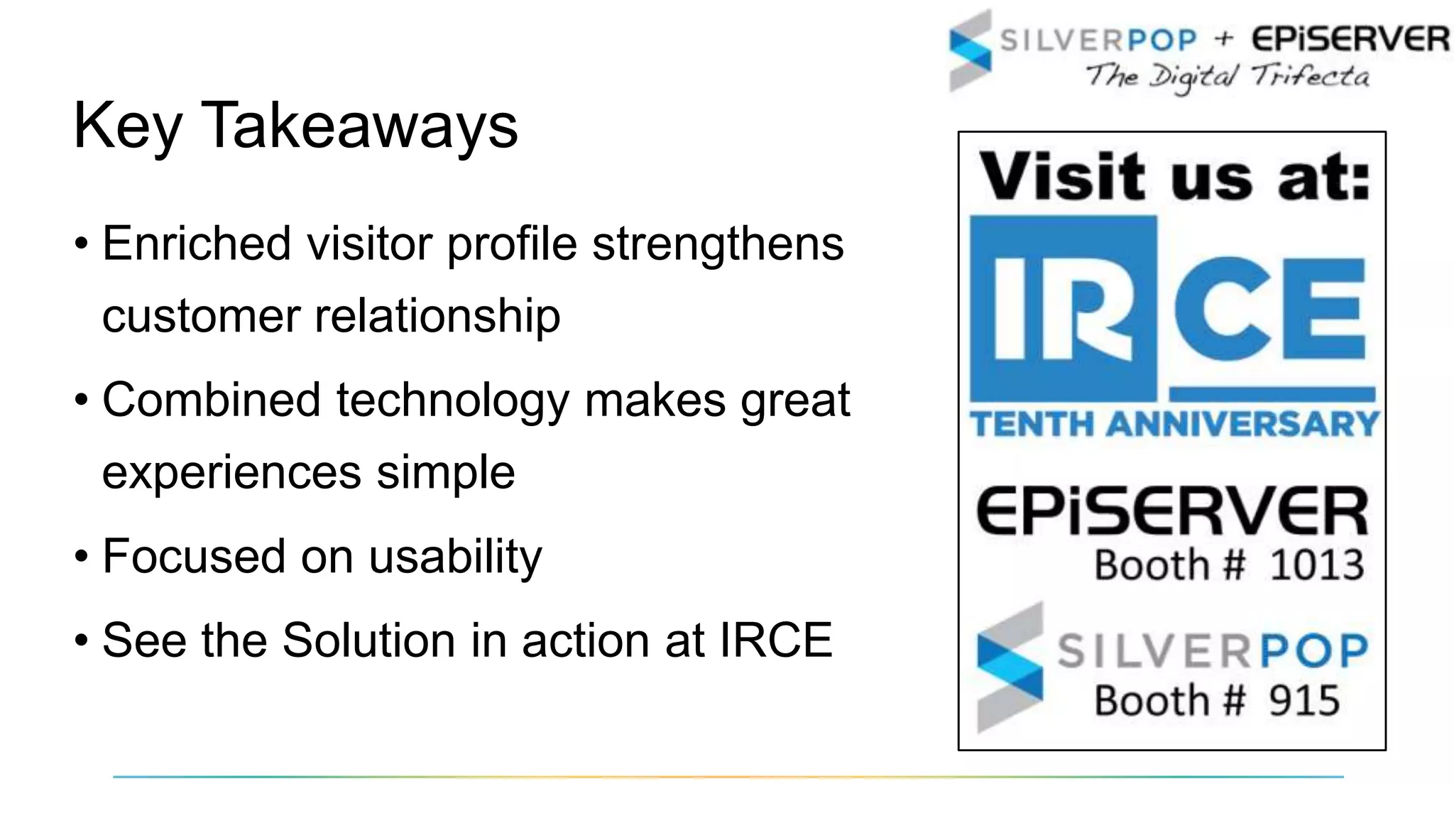 • Enriched visitor profile strengthens
customer relationship
• Combined technology makes great
experiences simple
• Focused on usability
• See the Solution in action at IRCE
Key Takeaways
 