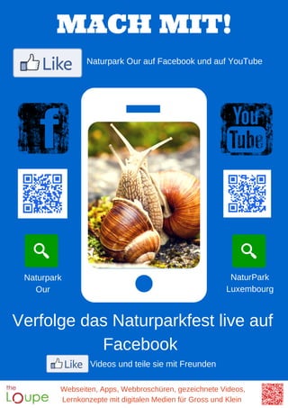 Webseiten, Apps, Webbroschüren, gezeichnete Videos,
Lernkonzepte mit digitalen Medien für Gross und Klein
MACH MIT!
Naturpark Our auf Facebook und auf YouTube
Verfolge das Naturparkfest live auf
Facebook
Videos und teile sie mit Freunden
Naturpark
Our
NaturPark
Luxembourg
 
