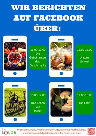 WIR BERICHTEN
AUF FACEBOOK
ÜBER:
Webseiten, Apps, Webbroschüren, gezeichnete Werbevideos,
Lernkonzepte mit digitalen Medien für Gross und Klein
11.00-13.00
Die
Geheimnisse
des
Geschmacks
13.00-15.00
Unsere
Umwelt
15.00-17.00
Das Leben
wie
früher
17.00-18.00
Die Erde
 