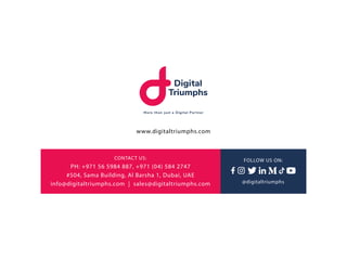 www.digitaltriumphs.com
CONTACT US:
PH: +971 56 5984 887, +971 (04) 584 2747
#504, Sama Building, Al Barsha 1, Dubai, UAE
...